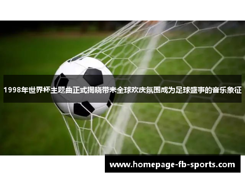 1998年世界杯主题曲正式揭晓带来全球欢庆氛围成为足球盛事的音乐象征 1998年世界杯主题曲正式揭晓带来全球欢庆氛围成为足球盛事的音乐象征