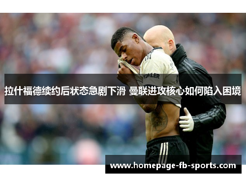 拉什福德续约后状态急剧下滑 曼联进攻核心如何陷入困境