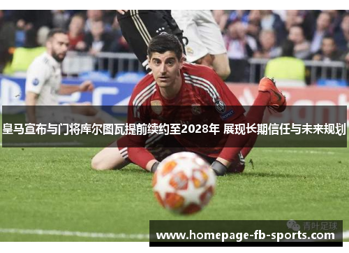 皇马宣布与门将库尔图瓦提前续约至2028年 展现长期信任与未来规划